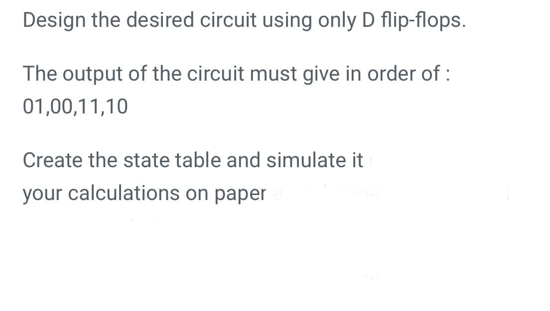 Design the desired circuit using only D flip-flops.
The output of the circuit must give in order of :
01,00,11,10
Create the state table and simulate it
your calculations on paper
