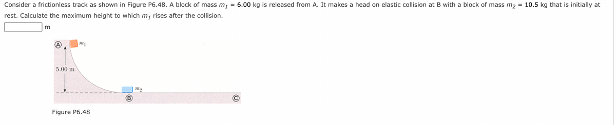 Consider a frictionless track as shown in Figure P6.48. A block of mass m, = 6.00 kg is released from A. It makes a head on elastic collision at B with a block of mass m2
10.5 kg that is initially at
%3D
%3D
rest. Calculate the maximum height to which m, rises after the collision.
5.00 m
m2
B
Figure P6.48
