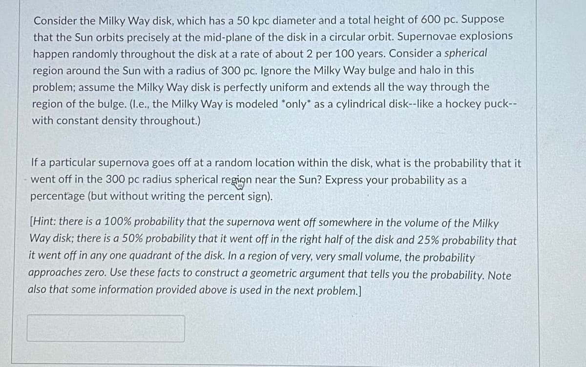 Consider the Milky Way disk, which has a 50 kpc diameter and a total height of 600 pc. Suppose
that the Sun orbits precisely at the mid-plane of the disk in a circular orbit. Supernovae explosions
happen randomly throughout the disk at a rate of about 2 per 100 years. Consider a spherical
region around the Sun with a radius of 300 pc. Ignore the Milky Way bulge and halo in this
problem; assume the Milky Way disk is perfectly uniform and extends all the way through the
region of the bulge. (I.e., the Milky Way is modeled *only* as a cylindrical disk--like a hockey puck--
with constant density throughout.)
If a particular supernova goes off at a random location within the disk, what is the probability that it
went off in the 300 pc radius spherical region near the Sun? Express your probability as a
percentage (but without writing the percent sign).
[Hint: there is a 100% probability that the supernova went off somewhere in the volume of the Milky
Way disk; there is a 50% probability that it went off in the right half of the disk and 25% probability that
it went off in any one quadrant of the disk. In a region of very, very small volume, the probability
approaches zero. Use these facts to construct a geometric argument that tells you the probability. Note
also that some information provided above is used in the next problem.]
