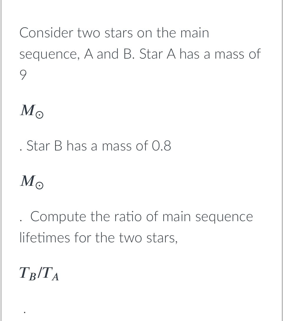 Consider two stars on the main
sequence, A and B. Star A has a mass of
9.
Мо
Star B has a mass of 0.8
Мо
Compute the ratio of main sequence
lifetimes for the two stars,
T8/TA
