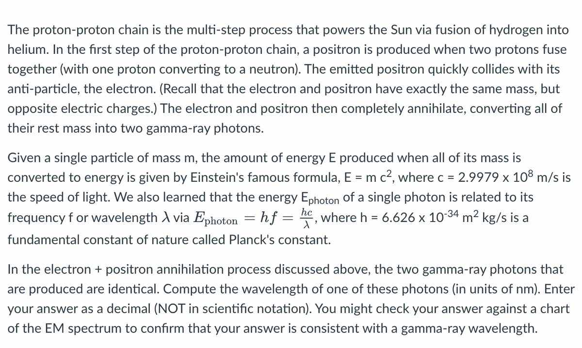 The proton-proton chain is the multi-step process that powers the Sun via fusion of hydrogen into
helium. In the first step of the proton-proton chain, a positron is produced when two protons fuse
together (with one proton converting to a neutron). The emitted positron quickly collides with its
anti-particle, the electron. (Recall that the electron and positron have exactly the same mass, but
opposite electric charges.) The electron and positron then completely annihilate, converting all of
their rest mass into two gamma-ray photons.
Given a single particle of mass m, the amount of energy E produced when all of its mass is
converted to energy is given by Einstein's famous formula, E = m c?, where c = 2.9979 x 10° m/s is
%3D
the speed of light. We also learned that the energy Ephoton of a single photon is related to its
frequency f or wavelength A via Ephoton = hf =
hc
where h = 6.626 x 1034 m² kg/s is a
fundamental constant of nature called Planck's constant.
In the electron + positron annihilation process discussed above, the two gamma-ray photons that
are produced are identical. Compute the wavelength of one of these photons (in units of nm). Enter
your answer as a decimal (NOT in scientific notation). You might check your answer against a chart
of the EM spectrum to confirm that your answer is consistent with a gamma-ray wavelength.
