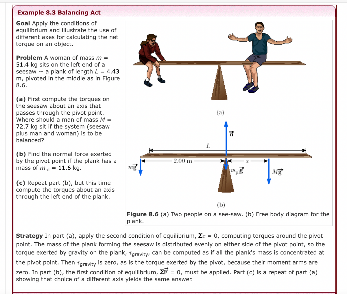 Example 8.3 Balancing Act
Goal Apply the conditions of
equilibrium and illustrate the use of
different axes for calculating the net
torque on an object.
Problem A woman of mass m =
51.4 kg sits on the left end of a
seesaw -- a plank of length L = 4.43
m, pivoted in the middle as in Figure
8.6.
(a) First compute the torques
the seesaw about an axis that
passes through the pivot point.
Where should a man of mass M =
72.7 kg sit if the system (seesaw
plus man and woman) is to be
balanced?
(a)
L
(b) Find the normal force exerted
by the pivot point if the plank has a
mass of mpl
- 2.00 m
11.6 kg.
mg
Mg
(c) Repeat part (b), but this time
compute the torques about an axis
through the left end of the plank.
(b)
Figure 8.6 (a) Two people on a see-saw. (b) Free body diagram for the
plank.
Strategy In part (a), apply the second condition of equilibrium, Et = 0, computing torques around the pivot
point. The mass of the plank forming the seesaw is distributed evenly on either side of the pivot point, so the
torque exerted by gravity on the plank, Taravity, can be computed as if all the plank's mass is concentrated at
the pivot point. Then Tgravity is zero, as is the torque exerted by the pivot, because their moment arms are
zero. In part (b), the first condition of equilibrium, EF = 0, must be applied. Part (c) is a repeat of part (a)
showing that choice of a different axis yields the same answer.
