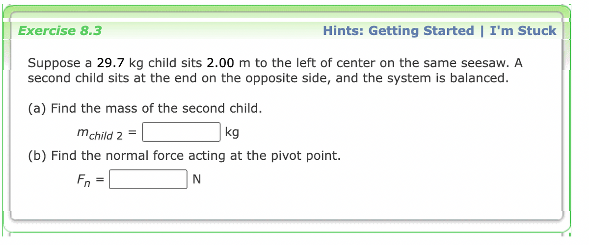 Exercise 8.3
Hints: Getting Started | I'm Stuck
Suppose a 29.7 kg child sits 2.00 m to the left of center on the same seesaw. A
second child sits at the end on the opposite side, and the system is balanced.
(a) Find the mass of the second child.
mchild 2
kg
(b) Find the normal force acting at the pivot point.
Fn
