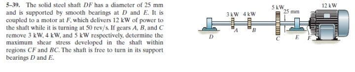 5-39. The solid steel shaft DF has a diameter of 25 mm
12 kW
5 kW
25 mm
and is supported by smooth bearings at D and E. It is
coupled to a motor at F, which delivers 12 kW of power to
the shaft while it is turning at 50 rev/s. If gears A, B, and C
remove 3 kW, 4 kw, and 5 kW respectively, determine the
maximum shear stress developed in the shaft within
regions CF and BC. The shaft is free to turn in its support
bearings D and E.
3 kW 4 kW
B
1
D.
