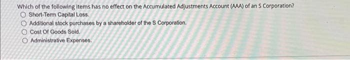 Which of the following items has no effect on the Accumulated Adjustments Account (AAA) of an S Corporation?
O Short-Term Capital Loss.
O Additional stock purchases by a sharehoklder of the S Corporation.
O Cost Of Goods Sold.
O Administrative Expenses.
