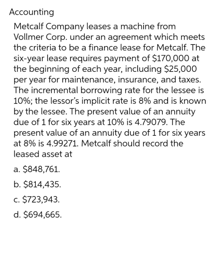 Accounting
Metcalf Company leases a machine from
Vollmer Corp. under an agreement which meets
the criteria to be a finance lease for Metcalf. The
six-year lease requires payment of $170,000 at
the beginning of each year, including $25,000
per year for maintenance, insurance, and taxes.
The incremental borrowing rate for the lessee is
10%; the lessor's implicit rate is 8% and is known
by the lessee. The present value of an annuity
due of 1 for six years at 10% is 4.79079. The
present value of an annuity due of 1 for six years
at 8% is 4.99271. Metcalf should record the
leased asset at
a. $848,761.
b. $814,435.
c. $723,943.
d. $694,665.
