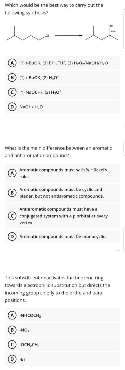 Which would be the best way to carry out the
following synthesis?
(А) (1) t-BuOK, (2) ВНз-ТHF, (3) Н,02/NaOH/H,0
в) (1) t-BuOK, (2) Нз0*
с) (1) NaOCH3, (2) Нз0*
D NaOH/ H20
What is the main difference between an aromatic
and antiaromatic compound?
Aromatic compounds must satisfy Hückel's
rule.
Aromatic compounds must be cyclic and
B
planar, but not antiaromatic compounds.
Antiaromatic compounds must have a
c) conjugated system with a p orbital at every
vertex.
D) Aromatic compounds must be monocyclic.
This substituent deactivates the benzene ring
towards electrophilic substitution but directs the
incoming group chiefly to the ortho and para
positions.
A) -NHCOCH3
B -NO2
C -OCH2CH3
D) -Br
O O © O
