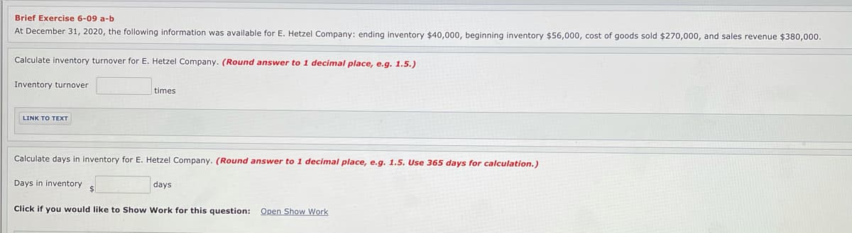 Brief Exercise 6-09 a-b
At December 31, 2020, the following information was available for E. Hetzel Company: ending inventory $40,000, beginning inventory $56,000, cost of goods sold $270,000, and sales revenue $380,000.
Calculate inventory turnover for E. Hetzel Company. (Round answer to 1 decimal place, e.g. 1.5.)
Inventory turnover
times
LINK T ΤΕXT
Calculate days in inventory for E. Hetzel Company. (Round answer to 1 decimal place, e.g. 1.5. Use 365 days for calculation.)
Days in inventory
days
Click if you would like to Show Work for this question: Open Show Work
