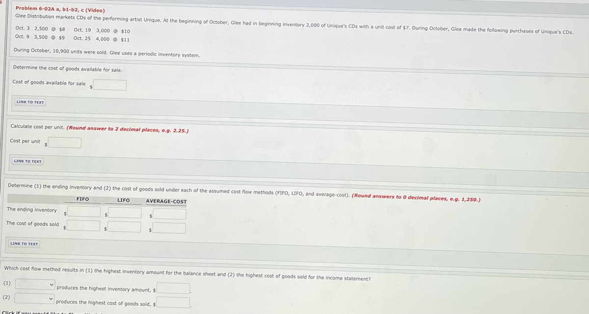 Problem 6-02A a, b1-b2, c (Video)
Glee Distribution markets CDs of the performing artist Unique. At the beginning of October, Glee had in beginning inventory 2,000 of Unique's CDs with a unit cost of $7. During October, Glee made the following purchases of Unique's CDs.
Oct. 3 2,500 @ $8
Oct. 19 3,000 @ $10
Oct. 9 3,500 e $9
Oct. 25 4,000 e $11
During October, 10,900 units were sold. Glee uses a periodic inventory system.
Determine the cost of goods available for sale.
Cost of goods available for sale
LINK TO TEXT
Calculate cost per unit. (Round answer to 2 decimal places, e.g. 2.25.)
Cost per unit
24
LINK TO TEXT
Determine (1) the ending inventory and (2) the cost of goods sold under each of the assumed cost flow methods (FIFO, LIFO, and average-cost). (Round answers to 0 decimal places, e.g. 1,250.)
FIFO
LIFO
AVERAGE-COST
The ending inventory
24
The cost of goods sold
24
LINK TO TEXT
Which cost flow method results in (1) the highest inventory amount for the balance sheet and (2) the highest cost of goods sold for the income statement?
(1)
produces the highest inventory amount, $
(2)
produces the highest cost of goods sold, $
Click if vOu HOuld ilu t. o
