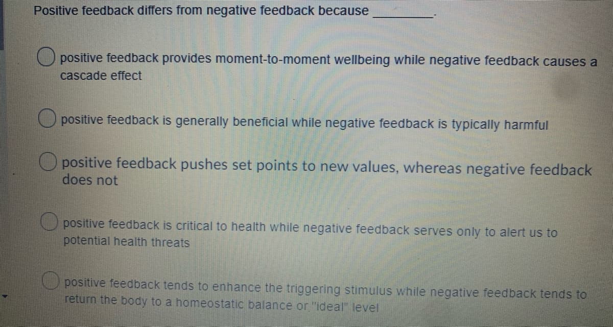 Positive feedback differs from negative feedback because
O positive feedback provides moment-to-moment wellbeing while negative feedback causes a
cascade effect
O positive feedback is generally beneficial while negative feedback is typically harmful
O positive feedback pushes set points to new values, whereas negative feedback
does not
(Upositive feedback is critical to health while negative feedback serves only to alert us to
potential health threats
positive feedback tends to enhance the triggering stimulus while negative feedback tends to
return the body to a homeostatic balance or "ideal" level
