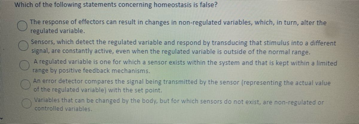 Which of the following statements concerning homeostasis is false?
The response of effectors can result in changes in non-regulated variables, which, in turn, alter the
regulated variable.
Sensors, which detect the regulated variable and respond by transducing that stimulus into a different
signal, are constantly active, even when the regulated variable is outside of the normal range.
A regulated variable is one for which a sensor exists within the system and that is kept within a limited
range by positive feedback mechanisms.
An error detector compares the signal being transmitted by the sensor (representing the actual value
of the regulated variable) with the set point.
Variables that can be changed by the body, but for which sensors do not exist, are non-regulated or
controlled variables.
