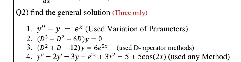 Q2) find the general solution (Three only)
1. y" – y = e* (Used Variation of Parameters)
2. (D³ – D² – 6D)y = 0
3. (D2 + D — 12)у %3D бе5х
4. у" - 2y' — 3у 3 е2* + 3x? — 5 + 5cos(2x) (used any Method)
-
(used D- operator methods)
|
