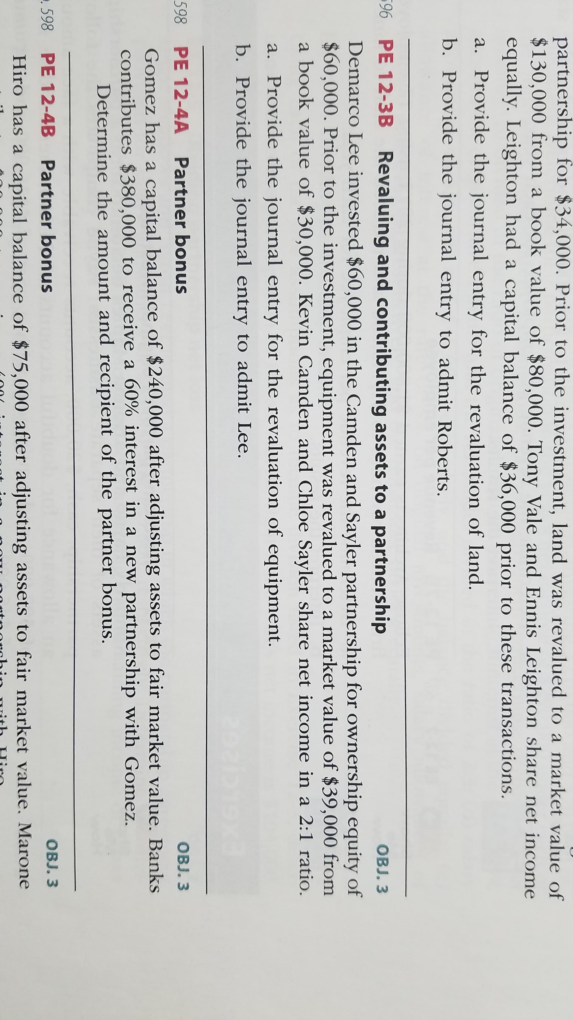 partnership for $34,000. Prior to the investment, land was revalued to a market value of
$130,000 from a book value of $80,000. Tony Vale and Ennis Leighton share net income
equally. Leighton had a capital balance of $36,000 prior to these transactions.
a. Provide the journal entry for the revaluation of land.
b. Provide the journal entry to admit Roberts.
96 PE 12-3B Revaluing and contributing assets to a partnership
OBJ. 3
Demarco Lee invested $60,000 in the Camden and Sayler partnership for ownership equity of
$60,000. Prior to the investment, equipment was revalued to a market value of $39,000 from
a book value of $30,000. Kevin Camden and Chloe Sayler share net income in a 2:1 ratio.
a. Provide the journal entry for the revaluation of equipment.
b. Provide the journal entry to admit Lee.
598 PE 12-4A Partner bonus
OBJ. 3
Gomez has a capital balance of $240,000 after adjusting assets to fair market value. Banks
contributes $380,000 to receive a 60% interest in a new partnership with Gomez.
Determine the amount and recipient of the partner bonus.
.598
PE 12-4B Partner bonus
OBJ. 3
Hiro has a capital balance of $75,000 after adjusting assets to fair market value. Marone
