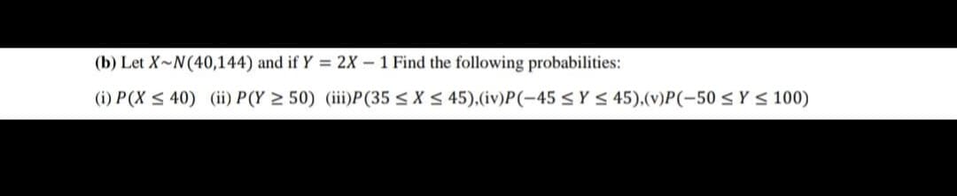 (b) Let X~N(40,144) and if Y = 2X – 1 Find the following probabilities:
(i) P(X < 40) (ii) P(Y 2 50) (iiiP(35 < X S 45),(iv)P(-45 <Y S 45),(v)P(-50 < Y < 100)
