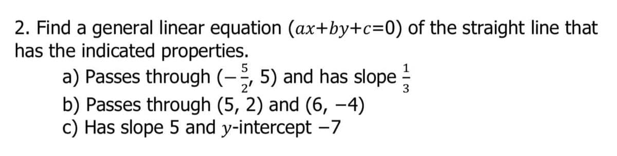 2. Find a general linear equation (ax+by+c=0) of the straight line that
has the indicated properties.
a) Passes through (-, 5) and has slope
b) Passes through (5, 2) and (6, –4)
c) Has slope 5 and y-intercept -7
5
|
2'
