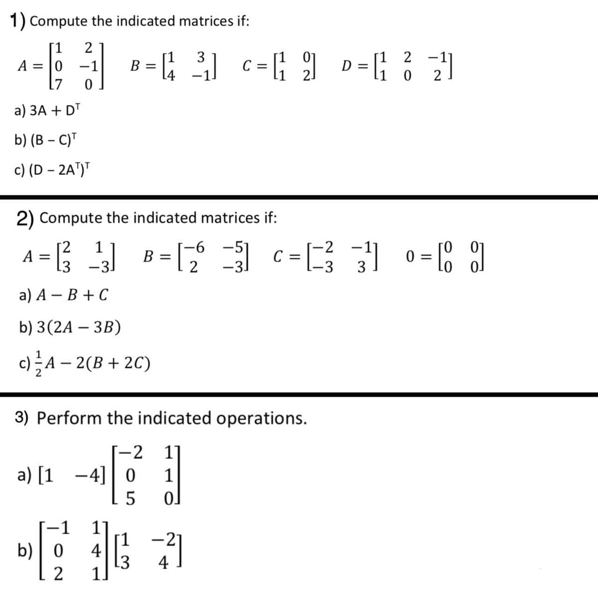 1) Compute the indicated matrices if:
[1
2
D = ; ? )
3
2 -1
A = |0 -1
[7
B =
L4
C =
а) ЗА + DT
b) (В - C)"
c) (D – 2A")"
2) Compute the indicated matrices if:
6 -51
A = ;
0 :
-31
B =
2
3
а) А — В + С
b) 3(2A – 3B)
c)A – 2(B + 2C)
3) Perform the indicated operations.
-2
11
a) [1 -4] 0
1
1
11
[1
L3
1]
b)| 0
4
4
