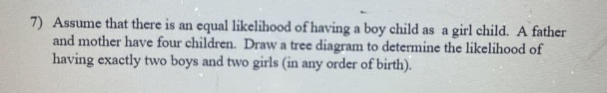 7) Assume that there is an equal likelihood of having a boy child as a girl child. A father
and mother have four children. Draw a tree diagram to determine the likelihood of
having exactly two boys and two girls (in any order of birth).