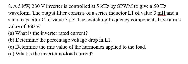 8. A 5 kW, 230 V inverter is controlled at 5 kHz by SPWM to give a 50 Hz
waveform. The output filter consists of a series inductor Ll of value 3 mH and a
shunt capacitor C of value 5 uF. The switching frequency components have a rms
value of 360 V.
(a) What is the inverter rated current?
(b) Determine the percentage voltage drop in L1.
(c) Determine the rms value of the harmonics applied to the load.
(d) What is the inverter no-load current?
