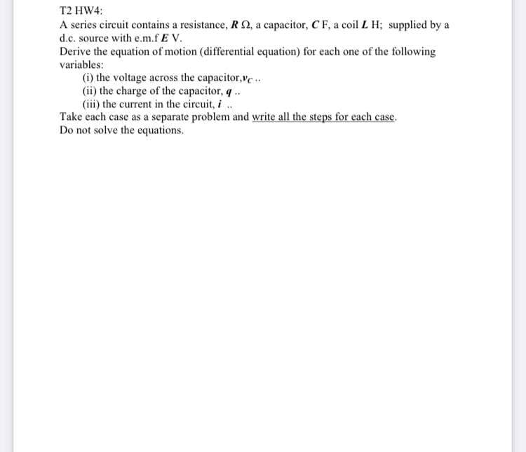 T2 HW4:
A series circuit contains a resistance, RQ, a capacitor, C F, a coil L H; supplied by a
d.c. source with e.m.f E V.
Derive the equation of motion (differential equation) for each one of the following
variables:
(i) the voltage across the capacitor,ve.
(ii) the charge of the capacitor, q ..
(iii) the current in the circuit, i ..
Take each case as a separate problem and write all the steps for each case.
Do not solve the equations.
