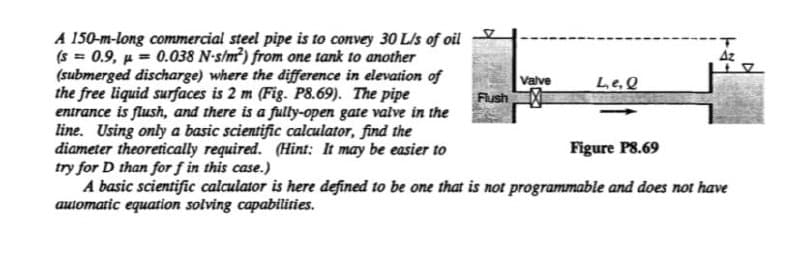 A 150-m-long commercial steel pipe is to convey 30 L/s of oil
(s = 0.9, p = 0.038 N-s/m?) from one tank to another
(submerged discharge) where the difference in elevation of
the free liquid surfaces is 2 m (Fig. P8.69). The pipe
entrance is flush, and there is a fulty-open gate valve in the
line. Using only a basic scientific calculator, find the
diameter theoretically required. (Hint: It may be easier to
try for D than for f in this case.)
A basic scientific calculator is here defined to be one that is not programmable and does not have
automatic equation solving capabilities.
%3D
Valve
Flush
Le.Q
Figure P8.69
