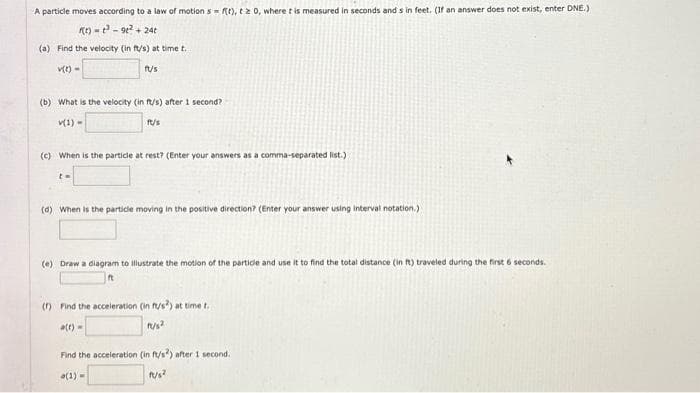 A particle moves according to a law of motion s= f(t), tz 0, where t is measured in seconds and sin feet. (If an answer does not exist, enter DNE.)
f(t)=³-9t² +24t
(a) Find the velocity (in ft/s) at time t.
v(t) =
fu/s
(b) What is the velocity (in ft/s) after 1 second?
v(1)
ft/s
(c) When is the particle at rest? (Enter your answers as a comma-separated list.)
t=
(d) When is the particle moving in the positive direction? (Enter your answer using interval notation.)
(e) Draw a diagram to illustrate the motion of the particle and use it to find the total distance (in ft) traveled during the first 6 seconds.
(1) Find the acceleration (in ft/s) at time t.
a(t)=
fu/s²
Find the acceleration (in ft/s) after 1 second.
(1)=
fu/s²