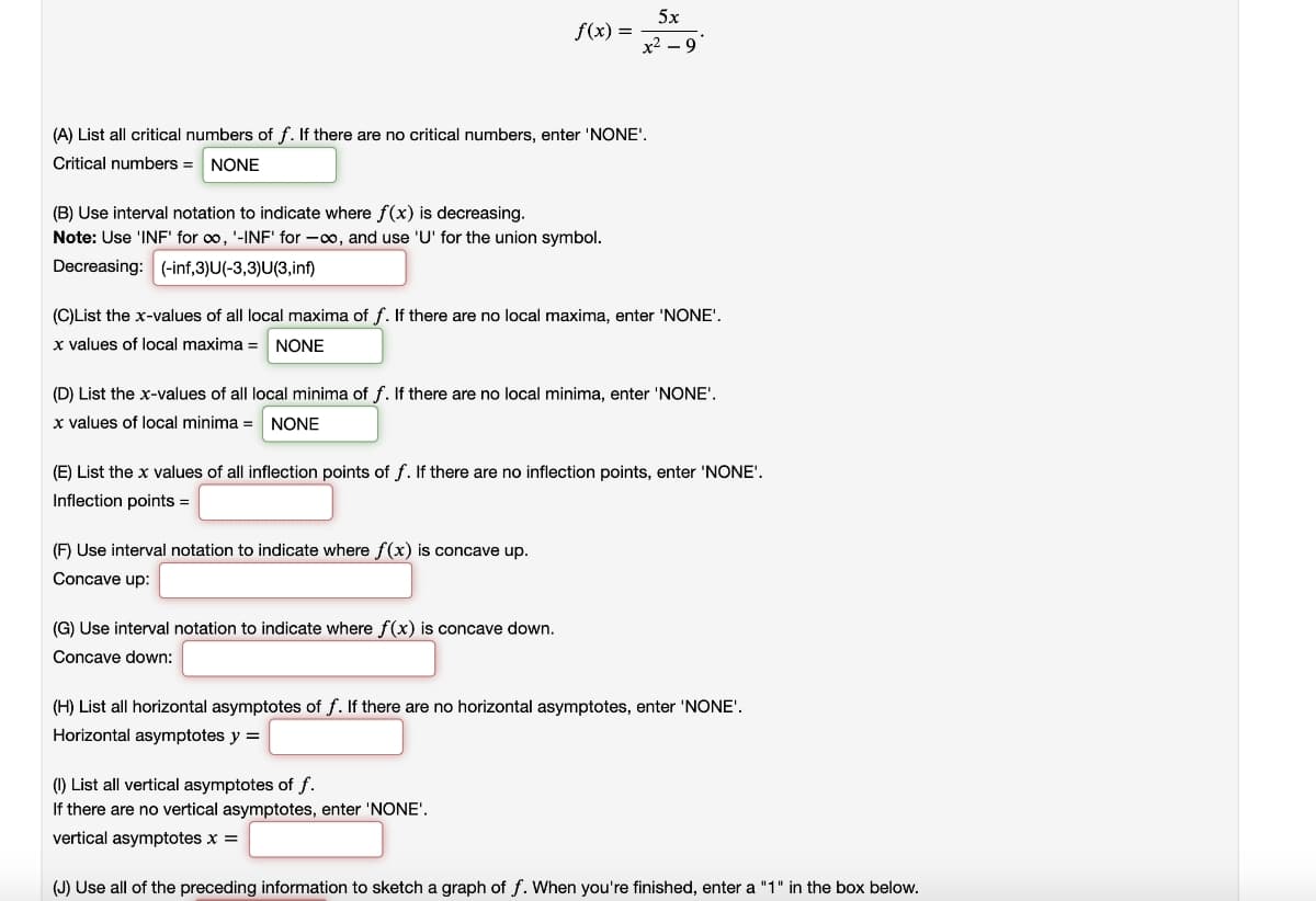 ### Analysis of the Function \(f(x) = \frac{5x}{x^2 - 9}\)

This exercise involves a detailed analysis of the function \(f(x) = \frac{5x}{x^2 - 9}\). Follow the steps below to extract critical information about this function.

#### (A) List all critical numbers of \(f\).
If there are no critical numbers, enter ‘NONE’.
   * **Critical numbers**: NONE

#### (B) Use interval notation to indicate where \(f(x)\) is decreasing.
**Note**: Use ‘INF’ for \(\infty\), ‘-INF’ for \(-\infty\), and use ‘U’ for the union symbol.
   * **Decreasing:** (-inf,-3)U(-3,3)U(3,inf)

#### (C) List the \(x\)-values of all local maxima of \(f\).
If there are no local maxima, enter ‘NONE’.
   * **x-values of local maxima**: NONE

#### (D) List the \(x\)-values of all local minima of \(f\).
If there are no local minima, enter ‘NONE’.
   * **x-values of local minima**: NONE

#### (E) List the \(x\)-values of all inflection points of \(f\).
If there are no inflection points, enter ‘NONE’.
   * **Inflection points:** [Your Answer Here]

#### (F) Use interval notation to indicate where \(f(x)\) is concave up.
   * **Concave up:** [Your Answer Here]

#### (G) Use interval notation to indicate where \(f(x)\) is concave down.
   * **Concave down:** [Your Answer Here]

#### (H) List all horizontal asymptotes of \(f\).
If there are no horizontal asymptotes, enter ‘NONE’.
   * **Horizontal asymptotes:** y = [Your Answer Here]

#### (I) List all vertical asymptotes of \(f\).
If there are no vertical asymptotes, enter ‘NONE’.
   * **Vertical asymptotes:** x = [Your Answer Here]

#### (J) Use all of the preceding information to sketch a graph of \(f\).
When you’re finished, enter a “1” in the box below.
   * [Sketch your graph here]

Use the