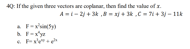 ### Problem 4:
If the given three vectors are coplanar, find the value of \( x \).

\[ A = \mathbf{i} - 2\mathbf{j} + 3\mathbf{k} \]
\[ B = x\mathbf{j} + 3\mathbf{k} \]
\[ C = 7\mathbf{i} + 3\mathbf{j} - 11\mathbf{k} \]

### Options:
a. \( F = x^2 \sin(5y) \)

b. \( F = x^4 yz \)

c. \( F = x^3 e^{xy} + e^{2x} \)

---

To determine the value of \( x \) for which the vectors \( A \), \( B \), and \( C \) are coplanar, determine if these vectors lie in the same plane. This can be using the scalar triple product, which states that vectors \( A \), \( B \), and \( C \) are coplanar if their scalar triple product is zero:

\[ \mathbf{A} \cdot (\mathbf{B} \times \mathbf{C}) = 0 \]

Calculate the cross product \( \mathbf{B} \times \mathbf{C} \), then the dot product \( \mathbf{A} \cdot (\mathbf{B} \times \mathbf{C}) \), and solve for \( x \).