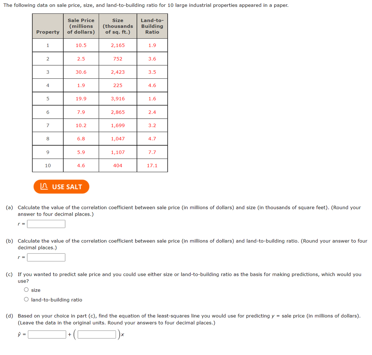 The following data on sale price, size, and land-to-building ratio for 10 large industrial properties appeared in a paper.
r =
Property
r =
1
2
3
size
4
5
6
7
8
9
10
Sale Price
(millions
of dollars)
10.5
2.5
30.6
1.9
19.9
7.9
+
10.2
6.8
5.9
4.6
USE SALT
Size
(thousands
of sq. ft.)
2,165
O land-to-building ratio
752
2,423
225
3,916
2,865
1,699
1,047
1,107
404
Land-to-
Building
Ratio
1.9
3.6
3.5
4.6
1.6
2.4
(a) Calculate the value of the correlation coefficient between sale price (in millions of dollars) and size (in thousands of square feet). (Round your
answer to four decimal places.)
3.2
4.7
(b) Calculate the value of the correlation coefficient between sale price (in millions of dollars) and land-to-building ratio. (Round
decimal places.)
7.7
17.1
(c) If you wanted to predict sale price and you could use either size or land-to-building ratio as the basis for making predictions, which would you
use?
our answer to four
(d) Based on your choice in part (c), find the equation of the least-squares line you would use for predicting y = sale price (in millions of dollars).
(Leave the data in the original units. Round your answers to four decimal places.)
ŷ =