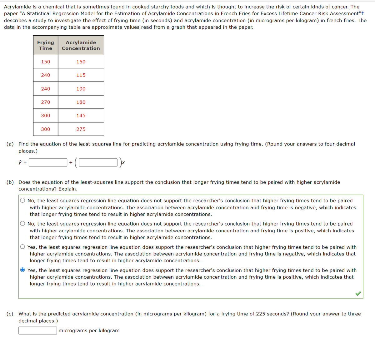 Acrylamide is a chemical that is sometimes found in cooked starchy foods and which is thought to increase the risk of certain kinds of cancer. The
paper "A Statistical Regression Model for the Estimation of Acrylamide Concentrations in French Fries for Excess Lifetime Cancer Risk Assessment"+
describes a study to investigate the effect of frying time (in seconds) and acrylamide concentration (in micrograms per kilogram) in french fries. The
data in the accompanying table are approximate values read from a graph that appeared in the paper.
Frying Acrylamide
Time Concentration
150
240
240
270
300
300
150
+
115
190
180
145
275
(a) Find the equation of the least-squares line for predicting acrylamide concentration using frying time. (Round your answers to four decimal
places.)
ŷ =
(b) Does the equation of the least-squares line support the conclusion that longer frying times tend to be paired with higher acrylamide
concentrations? Explain.
No, the least squares regression line equation does not support the researcher's conclusion that higher frying times tend to be paired
with higher acrylamide concentrations. The association between acrylamide concentration and frying time is negative, which indicates
that longer frying times tend to result in higher acrylamide concentrations.
O No, the least squares regression line equation does not support the researcher's conclusion that higher frying times tend to be paired
with higher acrylamide concentrations. The association between acrylamide concentration and frying time is positive, which indicates
that longer frying times tend to result in higher acrylamide concentrations.
O Yes, the least squares regression line equation does support the researcher's conclusion that higher frying times tend to be paired with
higher acrylamide concentrations. The association between acrylamide concentration and frying time is negative, which indicates that
longer frying times tend to result in higher acrylamide concentrations.
Ⓒ Yes, the least squares regression line equation does support the researcher's conclusion that higher frying times tend to be paired with
higher acrylamide concentrations. The association between acrylamide concentration and frying time is positive, which indicates that
longer frying times tend to result in higher acrylamide concentrations.
(c) What is the predicted acrylamide concentration (in micrograms per kilogram) for a frying time of 225 seconds? (Round your answer to three
decimal places.)
micrograms per kilogram