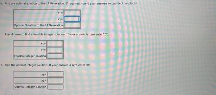 b. Find the optimal solution to the LP Relaxation, If required, round your answers to two decimal places,
X2
Optimal Solution to the LP Relaxation
Round down to find a feasible integer solution. If your answer is zero enter "0".
X2
Feasible integer solution
c. Find the optimal integer solution. If your answer is zero enter "0".
Optimal Integer Solution
