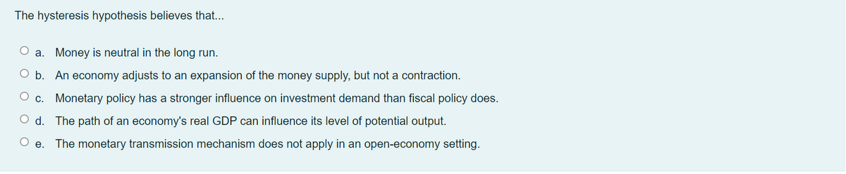 The hysteresis hypothesis believes that...
a. Money is neutral in the long run.
b. An economy adjusts to an expansion of the money supply, but not a contraction.
c. Monetary policy has a stronger influence on investment demand than fiscal policy does.
d. The path of an economy's real GDP can influence its level of potential output.
The monetary transmission mechanism does not apply in an open-economy setting.
е.
