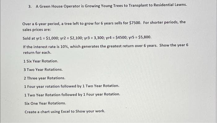 3. A Green House Operator is Growing Young Trees to Transplant to Residential Lawns.
Over a 6-year period, a tree left to grow for 6 years sells for $7500. For shorter periods, the
sales prices are:
Sold at yrl = $1,000; yr2 = $2,100; yr3 = 3,300; yr4 = $4500; yr5 = $5,800.
%3D
If the interest rate is 10%, which generates the greatest return over 6 years. Show the year
return for each.
1 Six Year Rotation.
3 Two Year Rotations.
2 Three year Rotations.
1 Four year rotation followed by 1 Two Year Rotation.
1 Two Year Rotation followed by 1 Four year Rotation.
Six One Year Rotations.
Create a chart using Excel to Show your work.
