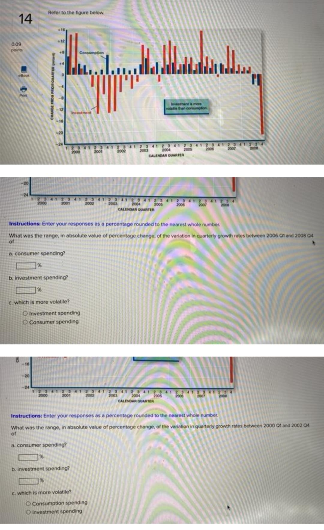 Refer to the figure below.
14
+16
+12
0.09
points
+8
Consumption
eBook
Print
Investment ls more
volatie than coneumplion.
Investment
16
-20
12341 23412 3 41 23 41 23 41 2341 2 341 23 41234
2000
24
2005
2006
2007
2008
2003
CALENDAR QUARTER
2001
2002
2004
24
12341 2341 2 3 41 2 3 41 23 41 2341 2341 2 3 41 234
2004
CALENDAR OUARTER
2000
2001
2002
2003
2005
2006
2007
2008
Instructions: Enter your responses as a percentage rounded to the nearest whole number.
What was the range, in absolute value of percentage change, of the variation in quarterly growth rates between 2006 Q1 and 2008 04
of
a, consumer spending?
b. investment spending?
%
C. which is more volatile?
O Investment spending
O Consumer spending
-16
-20
-24
12341 23 41 2 341 2341 23 412341 23412341234
2004
CALENDAR OUARTER
2000
2001
2002
2003
2005
2006
2007
2008
Instructions: Enter your responses as a percentage rounded to the nearest whole number.
What was the range, in absolute value of percentage change, of the variation in quarterly growth rates between 2000 Q1 and 2002 04
of
a, consumer spending?
%
b. investment spending?
C. which is more volatile?
O Consumption spending
O Investment spending
CHANGE FROM PROROUARTER gerent
