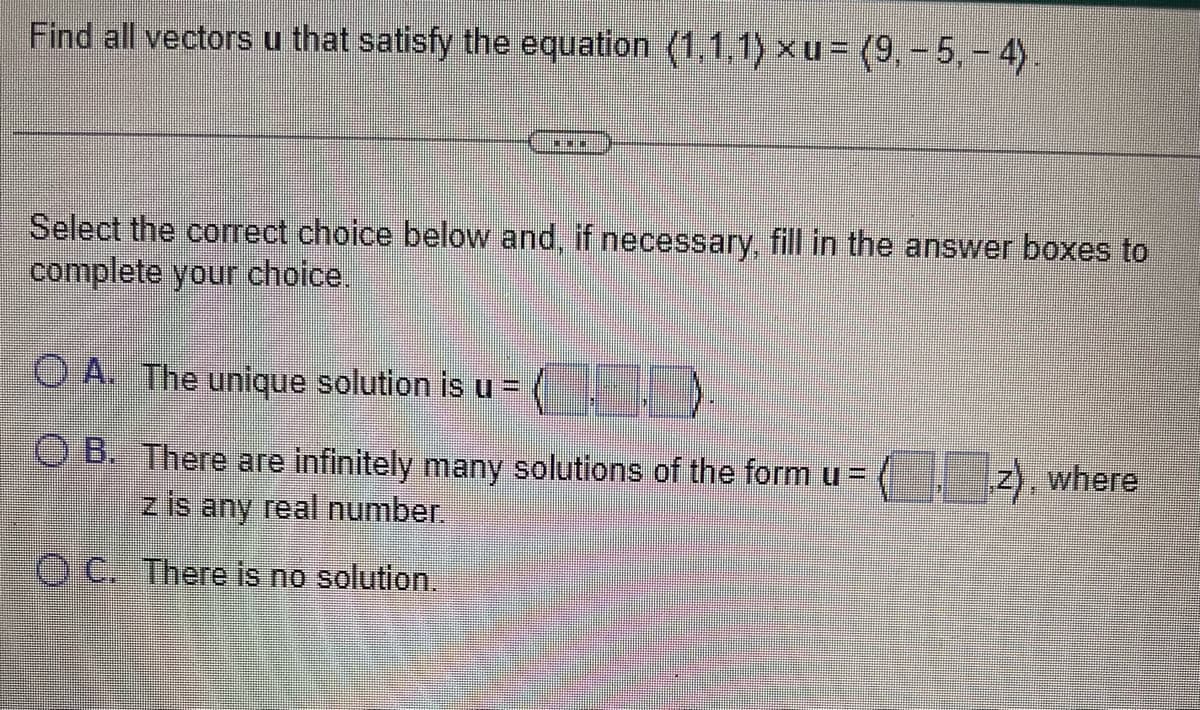 Find all vectors u that satisfy the equation (1,1,1) xu= (9,- 5,-4)
BEBE
Select the correct choice below and, if necessary, fill in the answer boxes to
complete your choice.
OA. The unique solution is u =)
OB. There are infinitely many solutions of the form u =
z is any real number.
OC. There is no solution.
z), where