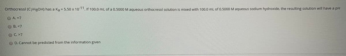 Orthocresol (C7H8OH) has a Ka = 5.50 x 10-11, If 100.0 mL of a 0.5000 M aqueous orthocresol solution is mixed with 100.0 mL of 0.5000 M aqueous sodium hydroxide, the resulting solution will have a pH
%3D
O A. =7
B. <7
OC.>7
O D. Cannot be predicted from the information given
