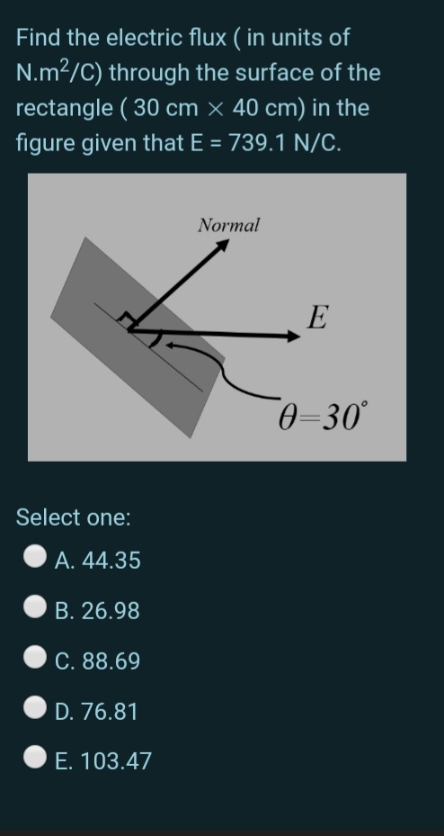 Find the electric flux ( in units of
N.m2/C) through the surface of the
rectangle ( 30 cm × 40 cm) in the
figure given that E = 739.1 N/C.
Normal
E
0=30°
Select one:
А. 44.35
B. 26.98
C. 88.69
D. 76.81
E. 103.47
