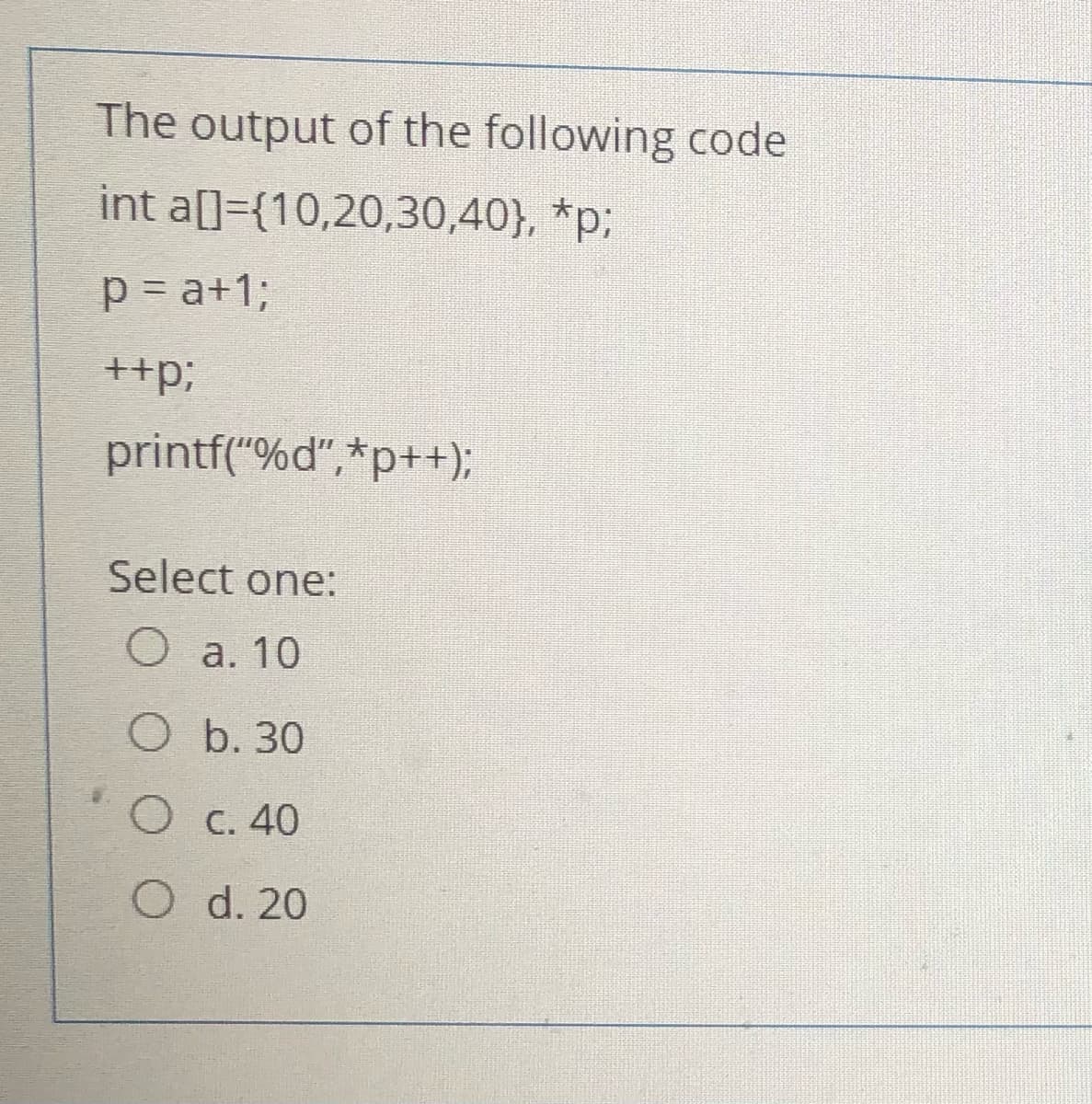 The output of the following code
int a[]={10,20,30,40}, *p;
p = a+1;
++p;
printf("%d",*p++);
Select one:
O a. 10
O b. 30
O C. 40
O d. 20
