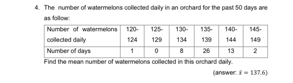 4. The number of watermelons collected daily in an orchard for the past 50 days are
as follow:
Number of watermelons
120-
125-
130-
135-
140-
145-
collected daily
124
144
149
Number of days
1
26
13
2
Find the mean number of watermelons collected in this orchard daily.
(answer: i = 137.6)
