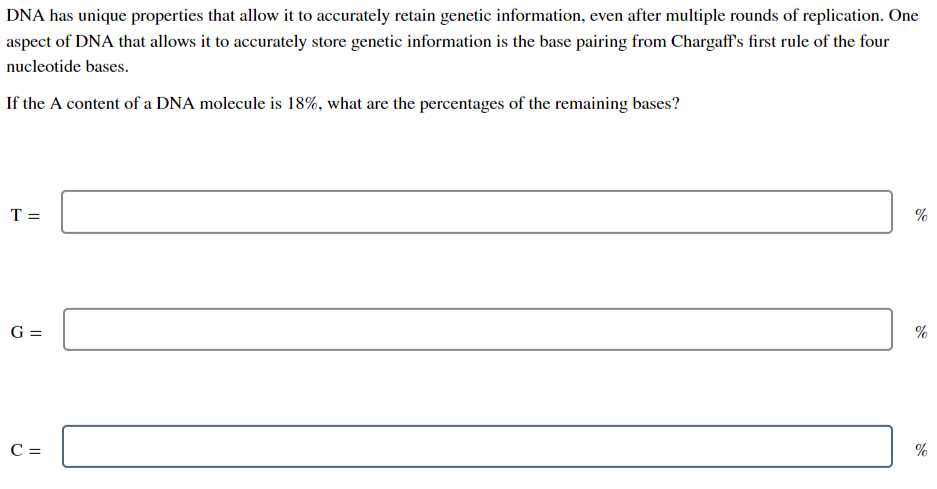 DNA has unique properties that allow it to accurately retain genetic information, even after multiple rounds of replication. One
aspect of DNA that allows it to accurately store genetic information is the base pairing from Chargaff's first rule of the four
nucleotide bases.
If the A content of a DNA molecule is 18%, what are the percentages of the remaining bases?
T =
G =
C =
%
%
%