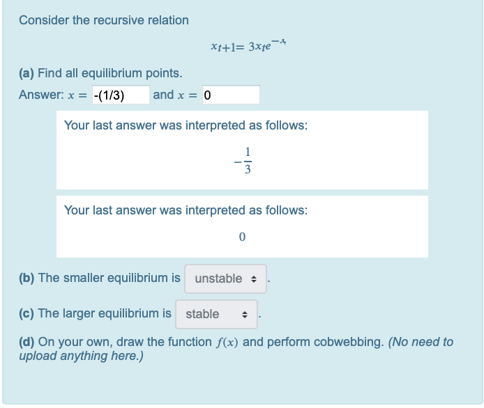 Consider the recursive relation
Xt+1= 3xfe¬*
(a) Find all equilibrium points.
Answer: x = -(1/3)
and x = 0
Your last answer was interpreted as follows:
1
3
Your last answer was interpreted as follows:
(b) The smaller equilibrium is unstable +
(c) The larger equilibrium is stable
(d) On your own, draw the function f(x) and perform cobwebbing. (No need to
upload anything here.)
