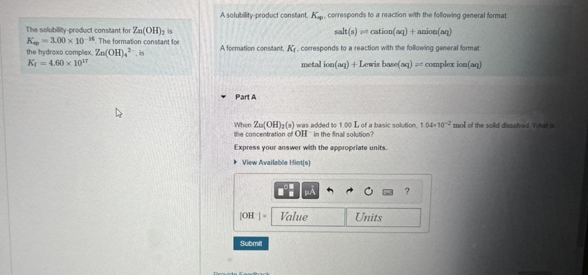 The solubility-product constant for Zn(OH)2 is
Kp =3.00 x 10-16 The formation constant for
the hydroxo complex, Zn(OH)42, is
Kf = 4.60 x 1017
A solubility-product constant, Ksp, corresponds to a reaction with the following general format
salt(s)
cation(aq) + anion(aq)
A formation constant, Kr, corresponds to a reaction with the following general format:
metal ion(aq) + Lewis base(aq)
complex ion(aq)
▾
Part A
When Zu(OH)2(s) was added to 1.00 L of a basic solution, 1.04×102 mol of the solid dissolved What is
the concentration of OH in the final solution?
Express your answer with the appropriate units.
▸ View Available Hint(s)
HA
0
?
[OH]=
Value
Units
Submit
Provide Foodback