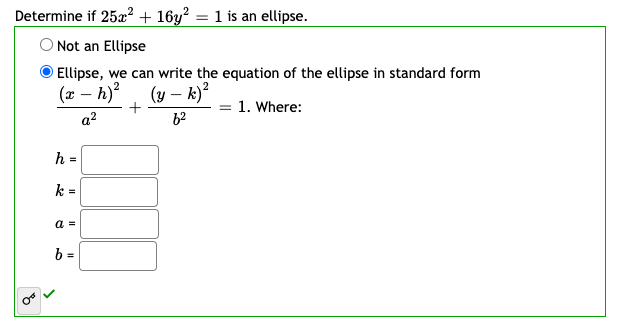 **Example: Determining if an Equation Represents an Ellipse**

**Problem Statement:**
Determine if \( 25x^2 + 16y^2 = 1 \) is an ellipse.

**Solution:**
Select one of the following options:
- \( \bigcirc \) Not an Ellipse
- \( \bigcirc \) Ellipse, we can write the equation of the ellipse in standard form \(\frac{(x - h)^2}{a^2} + \frac{(y - k)^2}{b^2} = 1 \). Where:
  - \( h = \) [Text Box]
  - \( k = \) [Text Box]
  - \( a = \) [Text Box]
  - \( b = \) [Text Box]

Checkmark icon indicates the correct answer for selecting the ellipse option.

For the given equation \( 25x^2 + 16y^2 = 1 \):
1. Identify the coefficients: \( A = 25 \), \( B = 16 \).
2. Compare with the standard form:
   - The given equation divides by 1 (which is already in the given form of \( \frac{(x - h)^2}{a^2} + \frac{(y - k)^2}{b^2} \)).
   - This means \( a^2 = \frac{1}{25} \) and \( b^2 = \frac{1}{16} \).
3. Solving for \( a \) and \( b \):
   - \( a = \frac{1}{5} \)
   - \( b = \frac{1}{4} \)
4. The center (h, k) for this ellipse is (0, 0).

Therefore, the entry should be:
- \( h = 0 \)
- \( k = 0 \)
- \( a = \frac{1}{5} \)
- \( b = \frac{1}{4} \)

This confirms that \( 25x^2 + 16y^2 = 1 \) is indeed an ellipse in standard form.