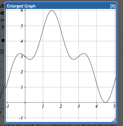 ### Detailed Explanation of the Graph

#### Overview:

The image features an "Enlarged Graph" window showing a continuous function plotted on a Cartesian plane. The graph has several key features, including peaks, troughs, and points of inflection, that can help us understand the behavior of the function.

#### Axis Information:
- **Horizontal Axis (X-Axis)**: The x-values range from 0 to 5.
- **Vertical Axis (Y-Axis)**: The y-values range from -1 to 6.

#### Key Features:
1. **Starting Point (Approximate)**:
   - At \( x = 0 \), the graph starts at approximately \( y = 1 \).
  
2. **First Peak**:
   - The graph rises and reaches a local maximum slightly before \( x = 1 \), approximately at \( y = 3.5 \).

3. **First Trough**:
   - After the first peak, the graph descends to a local minimum at \( x \approx 1.5 \) and \( y \approx 2 \).

4. **Global Maximum**:
   - The graph then ascends again to reach a global maximum at \( x \approx 2.5 \) and \( y = 6 \).

5. **Second Trough**:
   - The function falls to another local minimum at approximately \( x = 3.8 \), with \( y \) dropping close to \( y = 0 \).

6. **Third Peak**:
   - The graph then rises to a smaller peak around \( x = 4.3 \) with \( y \approx 1.5 \).

7. **Ending Point**:
   - The graph finally declines and approaches \( x = 5 \) and \( y \approx 0 \).

#### Analysis:
The function displayed seems to be a complex polynomial or a trigonometric function given its multiple peaks and troughs. Each change in direction suggests points where derivatives or changes in the slope would be significant for deeper calculus-based analyses, such as finding the points of inflection or calculating the function's derivative.

#### Educational Usage:
- **Curve Analysis**: This graph can be useful to teach students about local maxima and minima, as well as global extremum points.
- **Derivative Application**: Students can derive the function and apply it in finding exact critical points.
- **Integration**: By integrating the function over