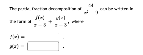 **Partial Fraction Decomposition Overview**

The partial fraction decomposition of the rational function \( \frac{44}{x^2 - 9} \) can be expressed in a simplified form. This decomposition allows us to break down the function into a sum of simpler fractions, making it easier to work with, especially in the context of integration or solving differential equations.

The decomposition can be written in the form:
\[ \frac{f(x)}{x - 3} + \frac{g(x)}{x + 3} \]

In this expression, \( f(x) \) and \( g(x) \) are functions that we need to determine. The given rational function has a denominator, \( x^2 - 9 \), which can be factored as \( (x - 3)(x + 3) \). This factorization suggests that the partial fraction decomposition will involve the terms \( \frac{1}{x - 3} \) and \( \frac{1}{x + 3} \).

To complete this decomposition, we need to find the specific forms of \( f(x) \) and \( g(x) \).

\[ f(x) = \boxed{\phantom{x}} \]
\[ g(x) = \boxed{\phantom{x}} \]

Once \( f(x) \) and \( g(x) \) are determined, they can be substituted back into the decomposition to verify the correctness and to solve further mathematical problems involving the original rational function.