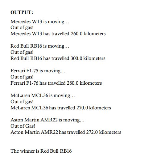 OUTPUT:
Mercedes W13 is moving...
Out of gas!
Mercedes W13 has travelled 260.0 kilometers
Red Bull RB16 is moving...
Out of gas!
Red Bull RB16 has travelled 300.0 kilometers
Ferrari F1-75 is moving...
Out of gas!
Ferrari F1-76 has travelled 280.0 kilometers
McLaren MCL36 is moving...
Out of gas!
McLaren MCL36 has travelled 270.0 kilometers
Aston Martin AMR22 is moving...
Out of Gas!
Acton Martin AMR22 has travelled 272.0 kilometers
The winner is Red Bull RB16
