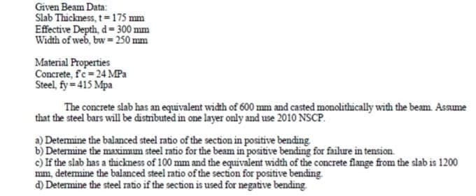 Given Beam Data:
Slab Thickness, t=175 mm
Effective Depth, d= 300 mm
Width of web, bw = 250 mm
Material Properties
Concrete, fc-24 MPa
Steel, fy = 415 Mpa
The concrete slab has an equivalent width of 600 mm and casted monolithically with the beam Assume
that the steel bars will be distributed in one layer only and use 2010 NSCP.
a) Detemine the balanced steel ratio of the section in positive bending
b) Determine the maximum steel ratio for the beam in positive bending for failure in tension.
c) If the slab has a thickness of 100 mm and the equivalent width of the concrete flange from the slab is 1200
mm, detemine the balanced steel ratio of the section for positive bending
d) Determine the steel ratio if the section is used for negative bending
