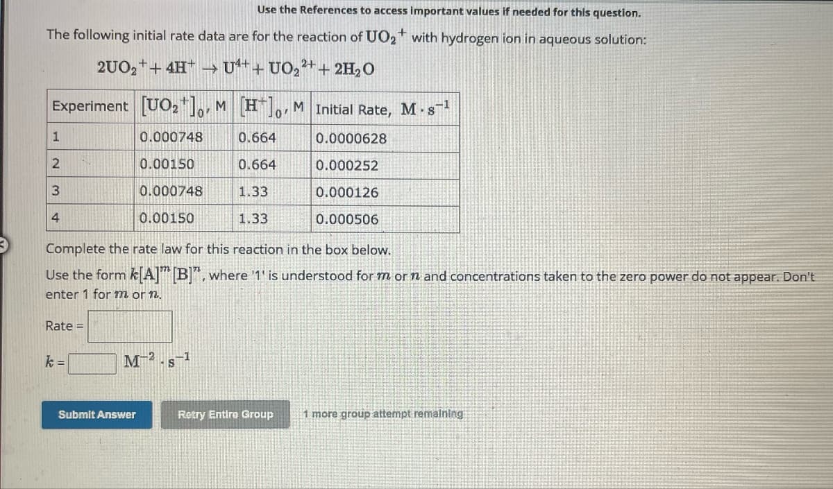 Use the References to access important values if needed for this question.
The following initial rate data are for the reaction of UO2+ with hydrogen ion in aqueous solution:
2UO2+4HU++ UO22++ 2H2O
Experiment [UO2] M [H] M Initial Rate, M. s¹
0'
1
0.000748
0.664
0.0000628
2
0.00150
0.664
0.000252
3
0.000748
1.33
0.000126
4
0.00150
1.33
0.000506
Complete the rate law for this reaction in the box below.
Use the form k[A] [B]", where '1' is understood for mor n and concentrations taken to the zero power do not appear. Don't
enter 1 for mor n.
Rate=
k=
M-2
-1
S
Submit Answer
Retry Entire Group
1 more group attempt remaining