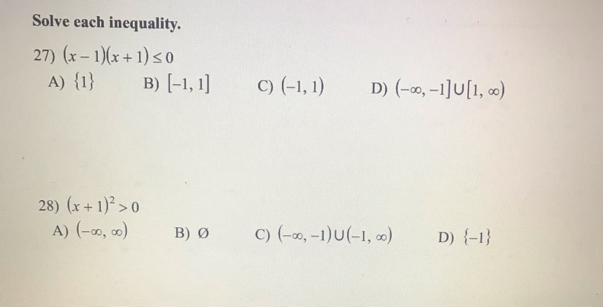 Solve each inequality.
27) (x - 1)(x+ 1) < o
A) {1}
B) [-1, 1]
C) (-1, 1)
D) (-0, -1]U[1, 0)
28) (x+ 1) > 0
A) (-o, o)
B) Ø
C) (-0, -1)U(-1, o)
D) {-1}
