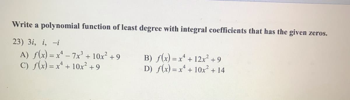 Write a polynomial function of least degree with integral coefficients that has the given zeros.
23) 3i, i, -i
A) f(x) = x* - 7x' + 10x +9
C) f(x) = x* + 10x² +9
B) f(x) = x* +
D) f(x) = x + 10x2 + 14
