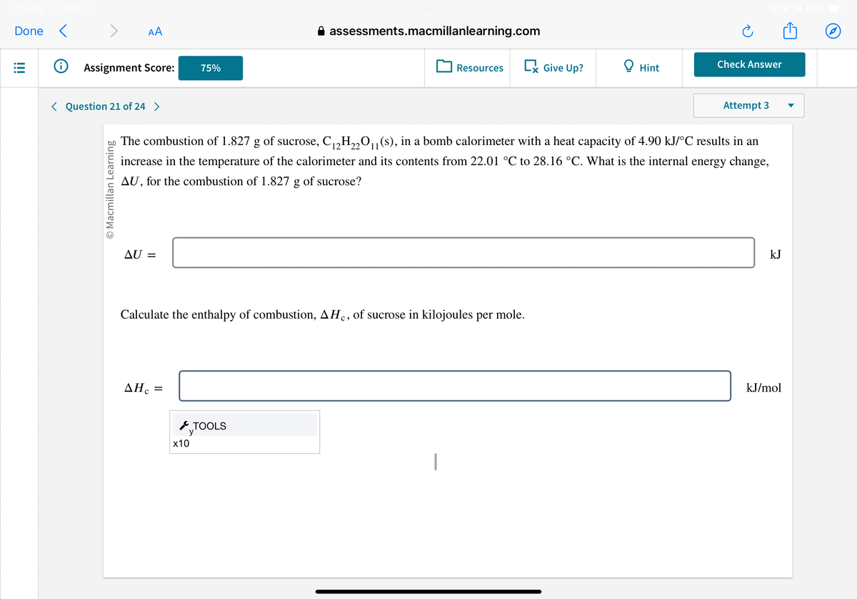 1:15 AM Fri Mar 31
Done <
!!!
Ⓡ
AA
Assignment Score:
< Question 21 of 24 >
O Macmillan Learning
AU =
AHC
75%
=
Calculate the enthalpy of combustion, AH, of sucrose in kilojoules per mole.
x10
assessments.macmillanlearning.com
TOOLS
Resources
The combustion of 1.827 g of sucrose, C₁2H22O₁1(s), in a bomb calorimeter with a heat capacity of 4.90 kJ/°C results in an
increase in the temperature of the calorimeter and its contents from 22.01 °C to 28.16 °C. What is the internal energy change,
AU, for the combustion of 1.827 g of sucrose?
I
Give Up?
Hint
☎ 68%
Check Answer
Attempt 3
kJ
kJ/mol
Ⓒ